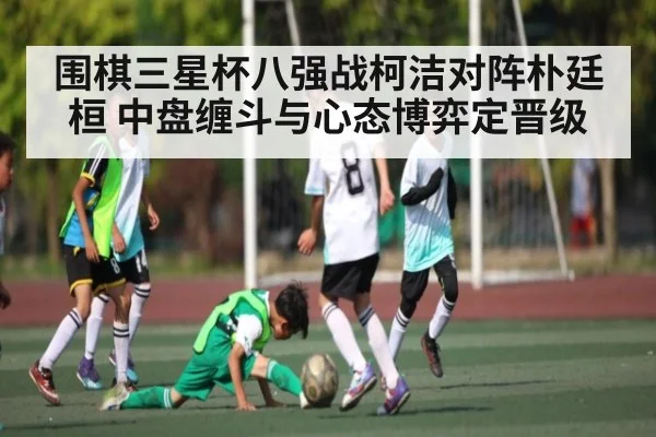 围棋三星杯八强战柯洁对阵朴廷桓 中盘缠斗与心态博弈定晋级