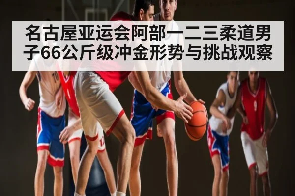 名古屋亚运会阿部一二三柔道男子66公斤级冲金形势与挑战观察