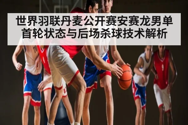 世界羽联丹麦公开赛安赛龙男单首轮状态与后场杀球技术解析