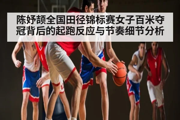 陈妤颉全国田径锦标赛女子百米夺冠背后的起跑反应与节奏细节分析