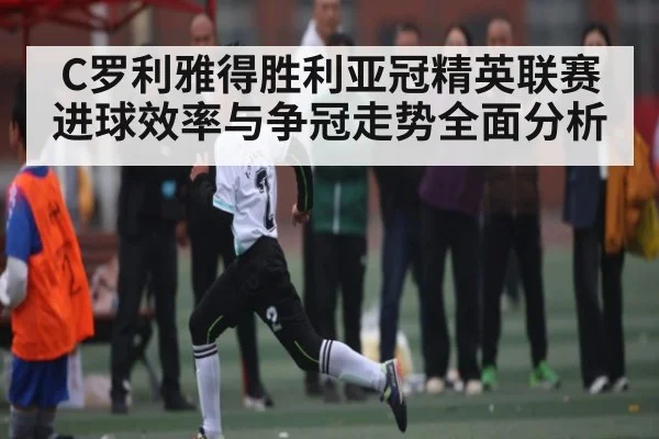 C罗利雅得胜利亚冠精英联赛进球效率与争冠走势全面分析